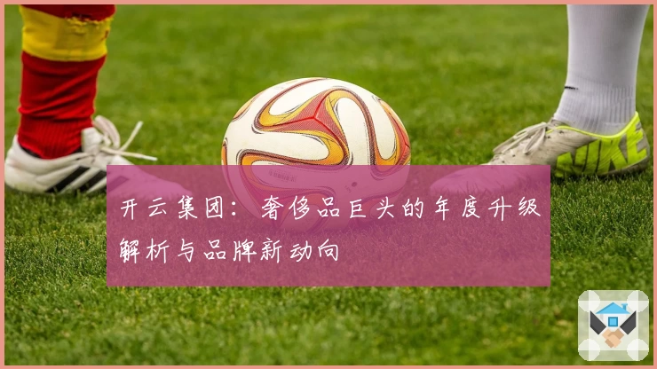 开云集团：奢侈品巨头的年度升级解析与品牌新动向