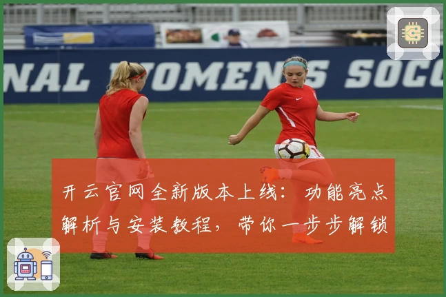 开云官网全新版本上线：功能亮点解析与安装教程，带你一步步解锁高级体验