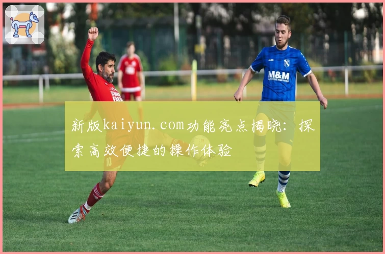 新版kaiyun.com功能亮点揭晓：探索高效便捷的操作体验