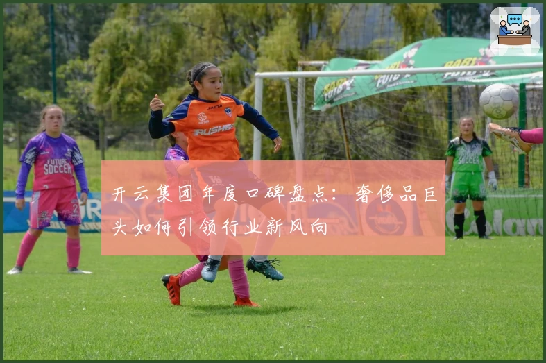 开云集团年度口碑盘点：奢侈品巨头如何引领行业新风向