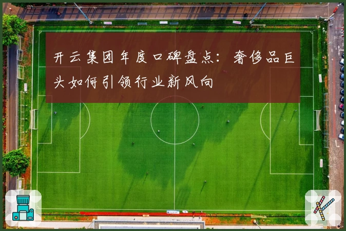 开云集团年度口碑盘点：奢侈品巨头如何引领行业新风向