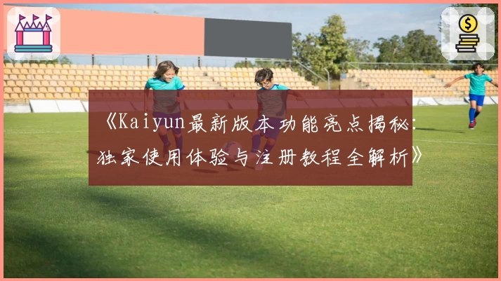 《Kaiyun最新版本功能亮点揭秘：独家使用体验与注册教程全解析》