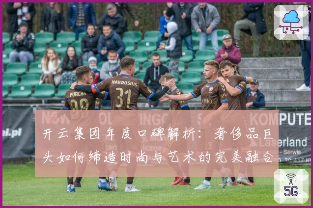 开云集团年度口碑解析：奢侈品巨头如何缔造时尚与艺术的完美融合