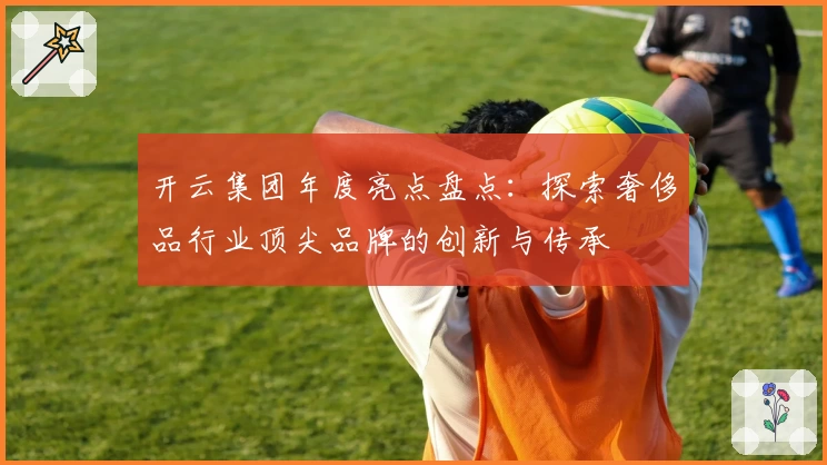 开云集团年度亮点盘点：探索奢侈品行业顶尖品牌的创新与传承