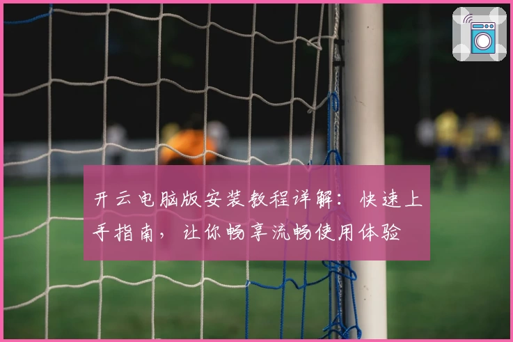 开云电脑版安装教程详解：快速上手指南，让你畅享流畅使用体验