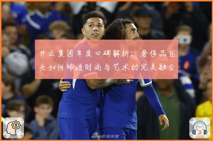 开云集团年度口碑解析：奢侈品巨头如何缔造时尚与艺术的完美融合