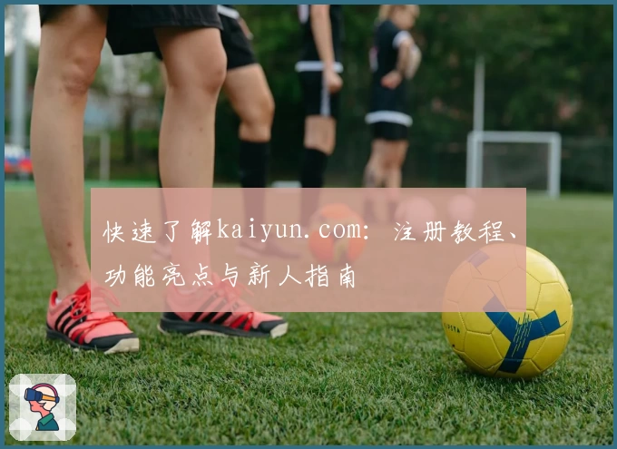 快速了解kaiyun.com:注册教程、功能亮点与新人指南