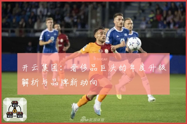 开云集团：奢侈品巨头的年度升级解析与品牌新动向
