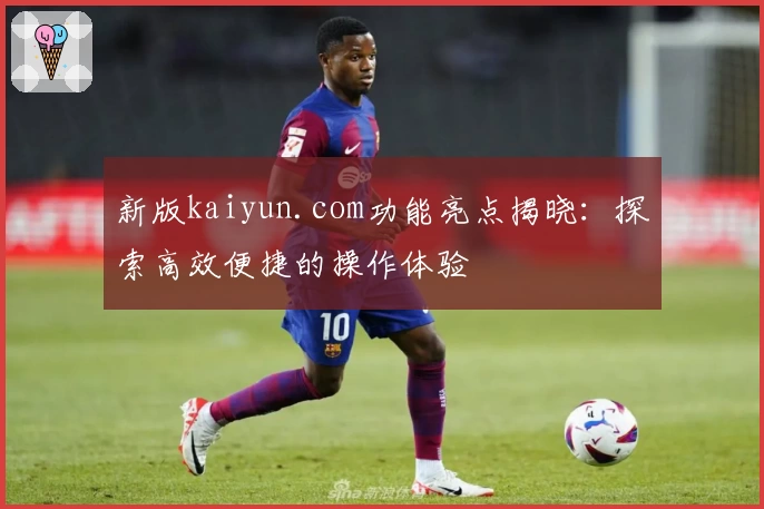 新版kaiyun.com功能亮点揭晓：探索高效便捷的操作体验