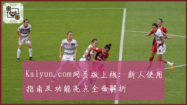 Kaiyun.com网页版上线：新人使用指南及功能亮点全面解析