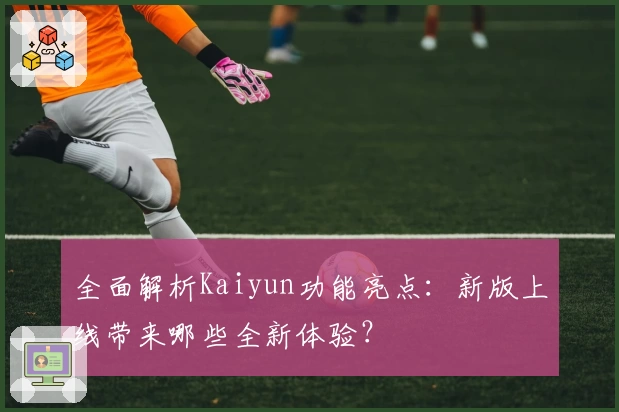 全面解析Kaiyun功能亮点：新版上线带来哪些全新体验？